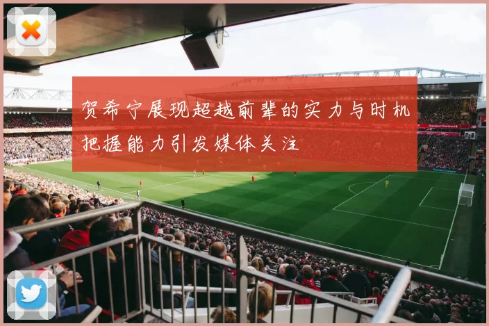 贺希宁展现超越前辈的实力与时机把握能力引发媒体关注