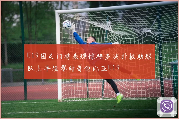 U19国足门将表现惊艳多次扑救助球队上半场零封哥伦比亚U19