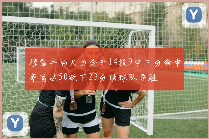 穆雷半场火力全开14投9中三分命中率高达50砍下23分助球队争胜