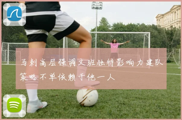 马刺高层强调文班独特影响力建队策略不单依赖于他一人