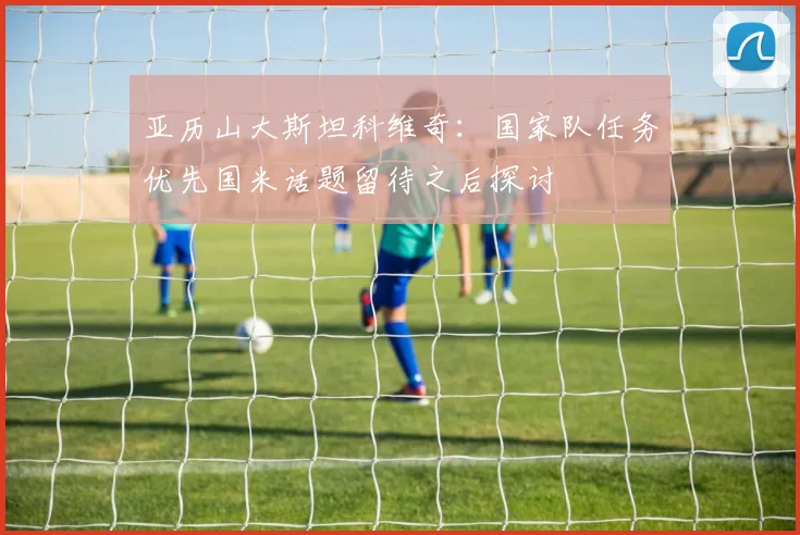 亚历山大斯坦科维奇：国家队任务优先国米话题留待之后探讨