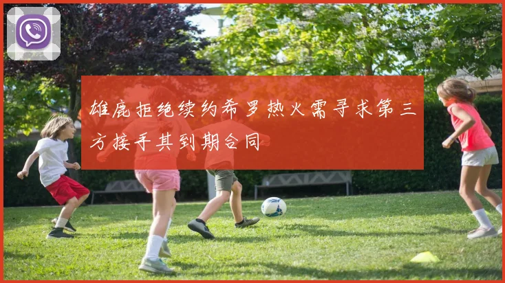 雄鹿拒绝续约希罗热火需寻求第三方接手其到期合同