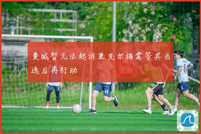 曼城暂无法起诉里克尔梅需等其当选后再行动