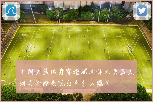 中国女篮热身赛遭遇北体大男篮失利吴梦婕表现出色引人瞩目