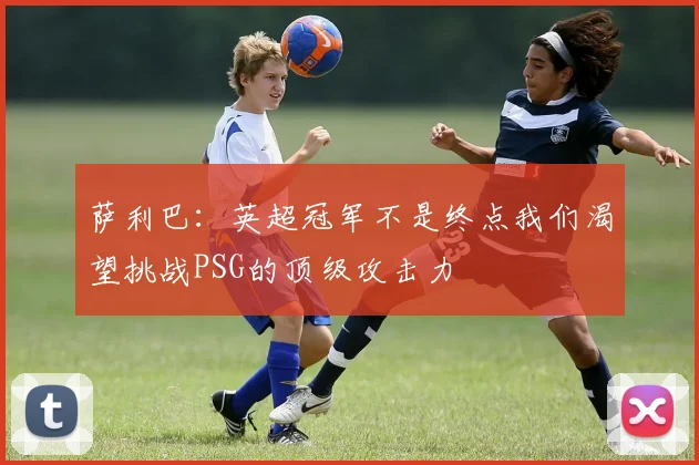 萨利巴：英超冠军不是终点我们渴望挑战PSG的顶级攻击力