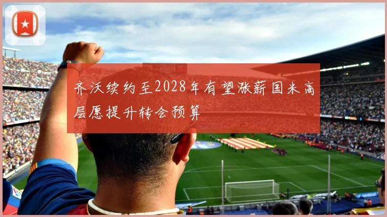齐沃续约至2028年有望涨薪国米高层愿提升转会预算