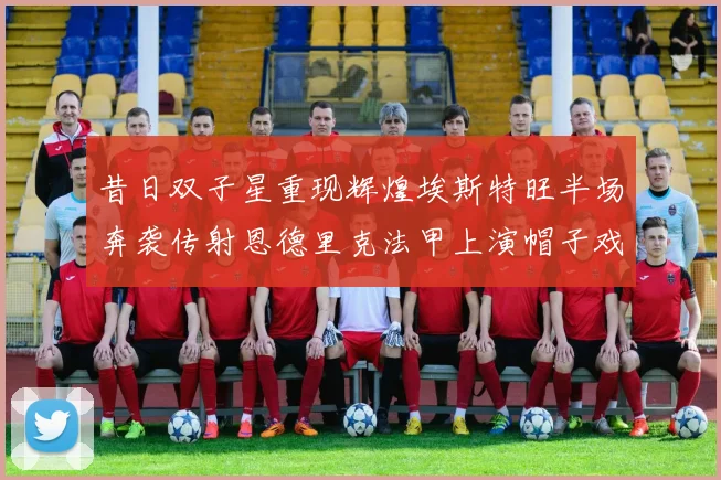 昔日双子星重现辉煌埃斯特旺半场奔袭传射恩德里克法甲上演帽子戏法