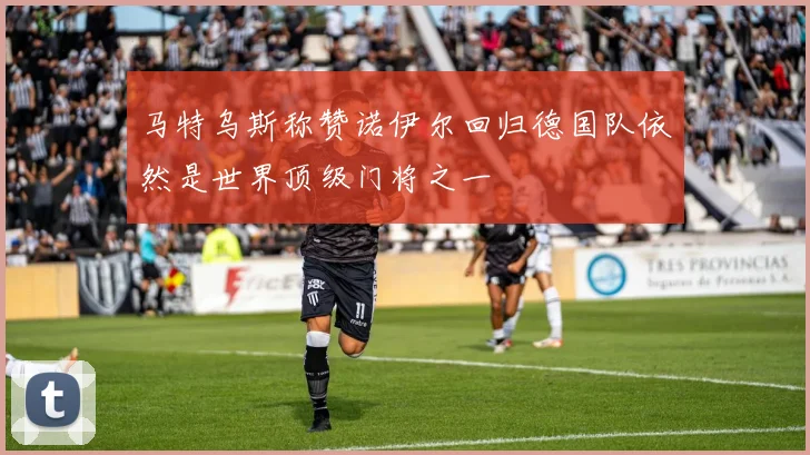 马特乌斯称赞诺伊尔回归德国队依然是世界顶级门将之一