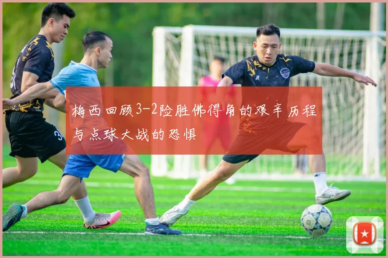 梅西回顾3-2险胜佛得角的艰辛历程与点球大战的恐惧